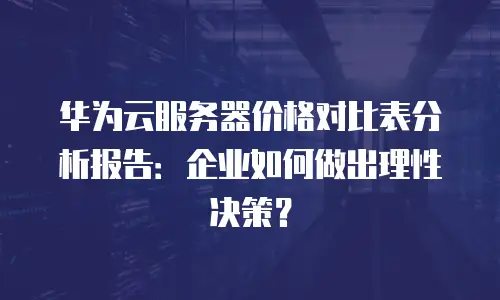 华为云服务器价格对比表分析报告：企业如何做出理性决策？