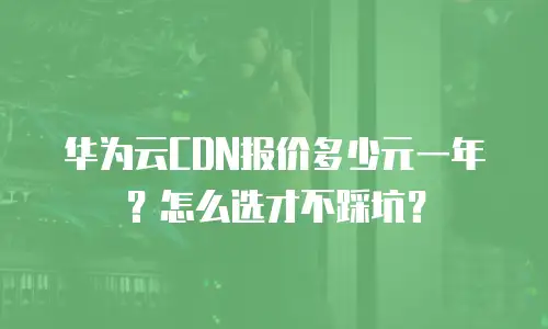 华为云CDN报价多少元一年？怎么选才不踩坑？