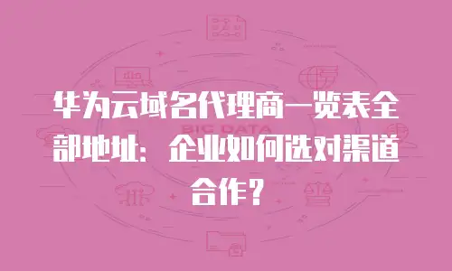华为云域名代理商一览表全部地址：企业如何选对渠道合作？