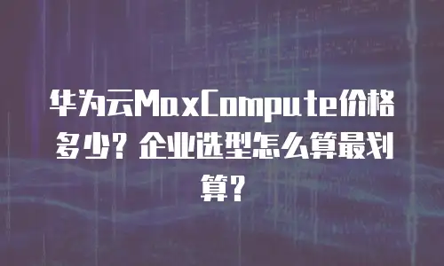 华为云MaxCompute价格多少？企业选型怎么算最划算？