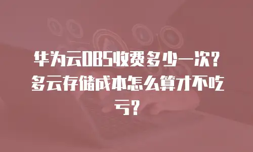 华为云OBS收费多少一次？多云存储成本怎么算才不吃亏？