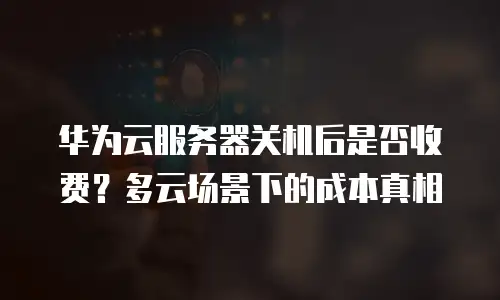 华为云服务器关机后是否收费？多云场景下的成本真相