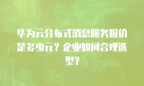 华为云分布式消息服务报价是多少元？企业如何合理选型？