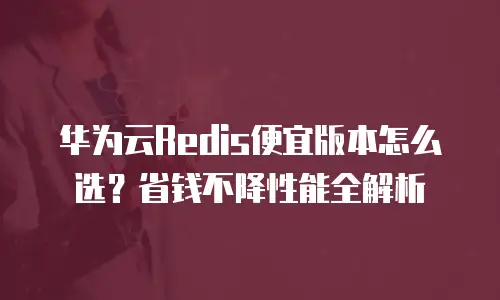 华为云Redis便宜版本怎么选？省钱不降性能全解析