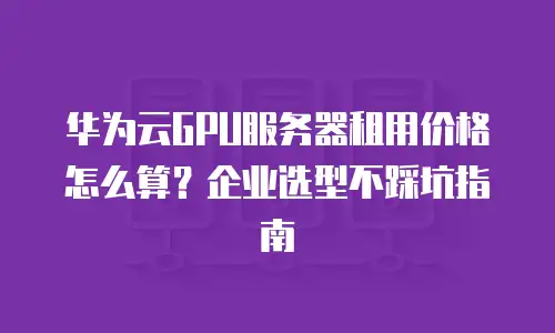 华为云GPU服务器租用价格怎么算？企业选型不踩坑指南