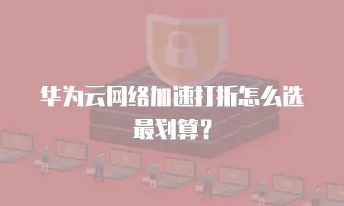 华为云网络加速打折怎么选最划算？