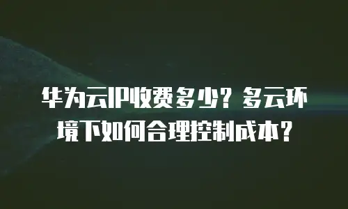 华为云IP收费多少？多云环境下如何合理控制成本？