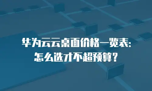 华为云云桌面价格一览表：怎么选才不超预算？