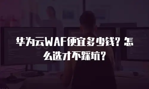华为云WAF便宜多少钱？怎么选才不踩坑？