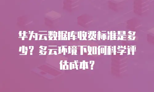 华为云数据库收费标准是多少？多云环境下如何科学评估成本？