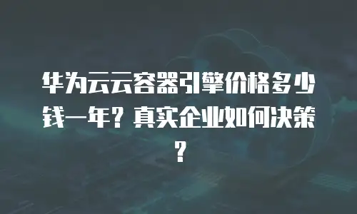 华为云云容器引擎价格多少钱一年？真实企业如何决策？