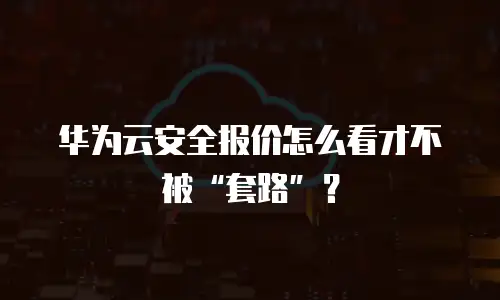华为云安全报价怎么看才不被&ldquo;套路&rdquo;？