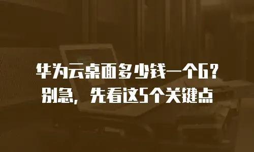 华为云桌面多少钱一个G？别急，先看这5个关键点