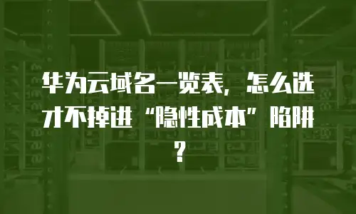 华为云域名一览表，怎么选才不掉进“隐性成本”陷阱？