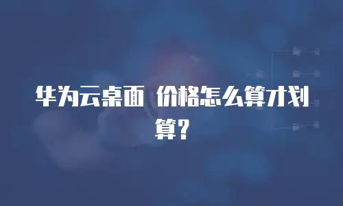 华为云桌面 价格怎么算才划算？