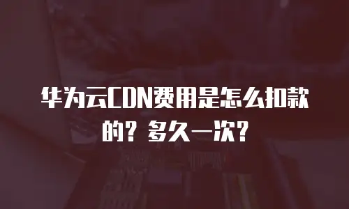 华为云CDN费用是怎么扣款的？多久一次？