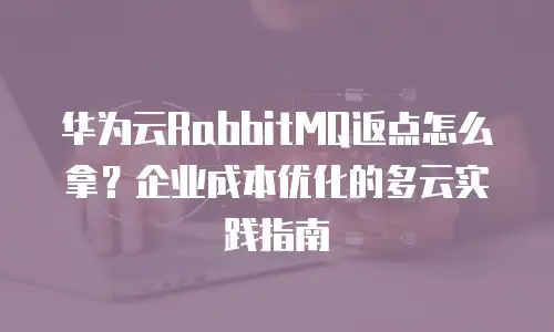 华为云RabbitMQ返点怎么拿？企业成本优化的多云实践指南
