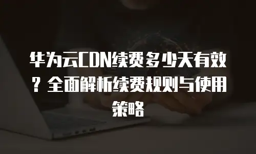 华为云CDN续费多少天有效？全面解析续费规则与使用策略