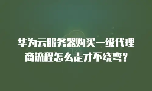 华为云服务器购买一级代理商流程怎么走才不绕弯？