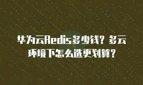华为云Redis多少钱？多云环境下怎么选更划算？