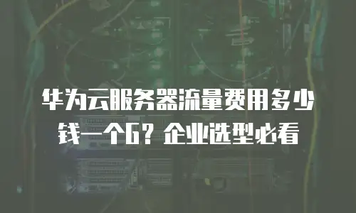 华为云服务器流量费用多少钱一个G？企业选型必看