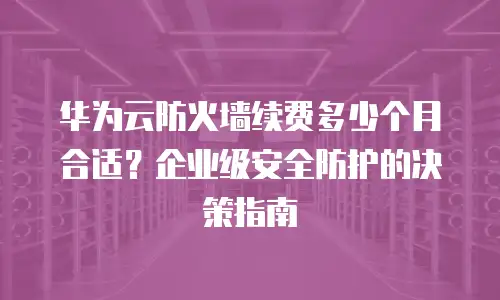 华为云防火墙续费多少个月合适？企业级安全防护的决策指南