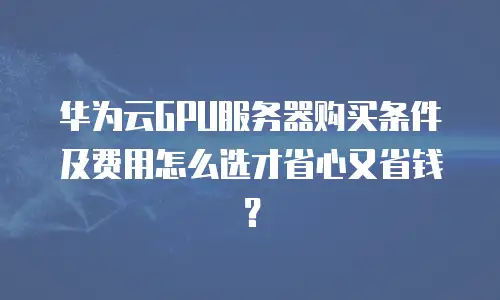 华为云GPU服务器购买条件及费用怎么选才省心又省钱？