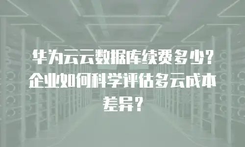 华为云云数据库续费多少？企业如何科学评估多云成本差异？