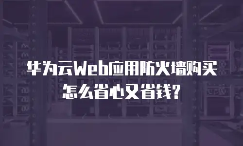 华为云Web应用防火墙购买怎么省心又省钱？