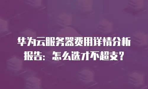 华为云服务器费用详情分析报告：怎么选才不超支？