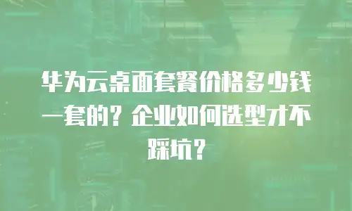 华为云桌面套餐价格多少钱一套的？企业如何选型才不踩坑？