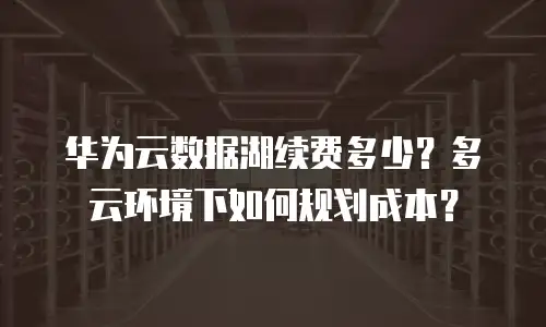 华为云数据湖续费多少？多云环境下如何规划成本？