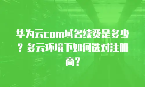 华为云com域名续费是多少？多云环境下如何选对注册商？