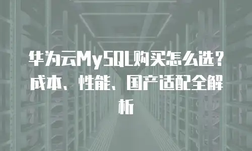 华为云MySQL购买怎么选？成本、性能、国产适配全解析