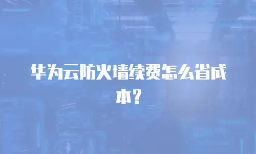 华为云防火墙续费怎么省成本？