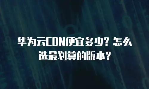 华为云CDN便宜多少？怎么选最划算的版本？
