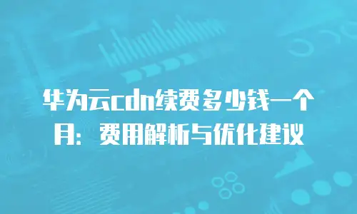华为云cdn续费多少钱一个月：费用解析与优化建议