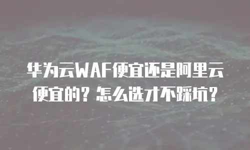 华为云WAF便宜还是阿里云便宜的？怎么选才不踩坑？