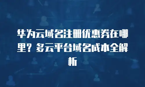 华为云域名注册优惠券在哪里？多云平台域名成本全解析
