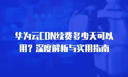 华为云CDN续费多少天可以用？深度解析与实用指南