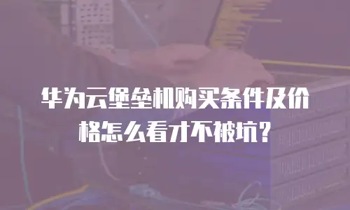 华为云堡垒机购买条件及价格怎么看才不被坑？