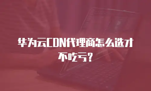 华为云CDN代理商怎么选才不吃亏？