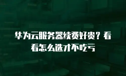 华为云服务器续费好贵？看看怎么选才不吃亏