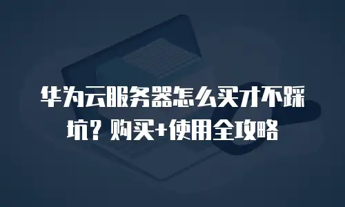 华为云服务器怎么买才不踩坑？购买+使用全攻略