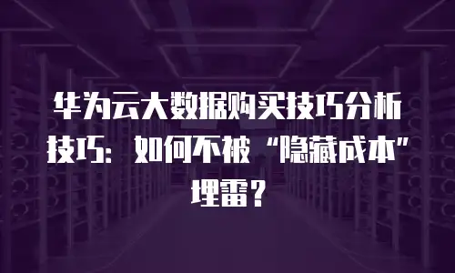 华为云大数据购买技巧分析技巧：如何不被&ldquo;隐藏成本&rdquo;埋雷？