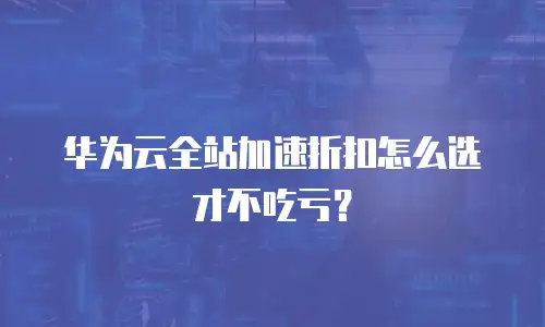 华为云全站加速折扣怎么选才不吃亏？