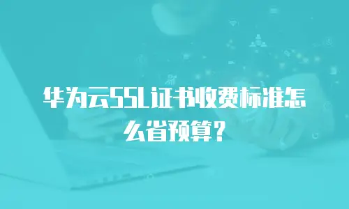 华为云SSL证书收费标准怎么省预算？