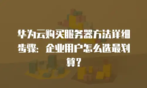 华为云购买服务器方法详细步骤：企业用户怎么选最划算？
