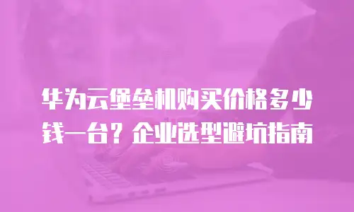 华为云堡垒机购买价格多少钱一台？企业选型避坑指南