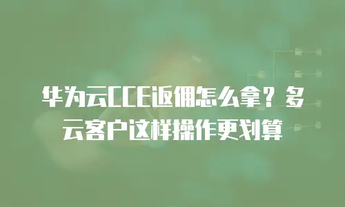 华为云CCE返佣怎么拿？多云客户这样操作更划算